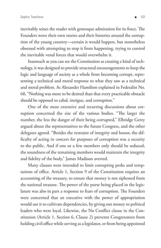 Zephyr Teachout                                                     n   


inevitably seizes the reader with grotesque admiration for its force. The
Founders wove their own stories and their histories around the corrup-
tion of the young country—certain it would happen, but nonetheless
obsessed with attempting to stop it from happening, trying to control
the inevitable venal forces that would overwhelm it.
     Inasmuch as you can see the Constitution as creating a kind of tech-
nology, it was designed to provide structural encouragements to keep the
logic and language of society as a whole from becoming corrupt, repre-
senting a technical and moral response to what they saw as a technical
and moral problem. As Alexander Hamilton explained in Federalist No.
68, “Nothing was more to be desired than that every practicable obstacle
should be opposed to cabal, intrigue, and corruption.”
     One of the most extensive and recurring discussions about cor-
ruption concerned the size of the various bodies. “The larger the
number, the less the danger of their being corrupted,” Elbridge Gerry
argued about the representatives to the future Congress, and the other
delegates agreed. “Besides the restraint of integrity and honor, the dif-
ficulty of acting in concert for purposes of corruption was a security
to the public. And if one or a few members only should be seduced,
the soundness of the remaining members would maintain the integrity
and fidelity of the body,” James Madison averred.
     Many clauses were intended to limit corrupting perks and temp-
tations of office. Article 1, Section 9 of the Constitution requires an
accounting of the treasury, to ensure that money is not siphoned from
the national treasure. The power of the purse being placed in the legis-
lature was also in part a response to fears of corruption. The Founders
were concerned that an executive with the power of appropriation
would use it to cultivate dependencies, by giving out money to political
leaders who were loyal. Likewise, the No Conflict clause in the Con-
stitution (Article 1, Section 6, Clause 2) prevents Congressmen from
holding civil office while serving as a legislator, or from being appointed
 