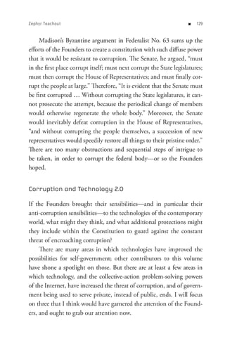 Zephyr Teachout                                                      n   


     Madison’s Byzantine argument in Federalist No. 63 sums up the
efforts of the Founders to create a constitution with such diffuse power
that it would be resistant to corruption. The Senate, he argued, “must
in the first place corrupt itself; must next corrupt the State legislatures;
must then corrupt the House of Representatives; and must finally cor-
rupt the people at large.” Therefore, “It is evident that the Senate must
be first corrupted … Without corrupting the State legislatures, it can-
not prosecute the attempt, because the periodical change of members
would otherwise regenerate the whole body.” Moreover, the Senate
would inevitably defeat corruption in the House of Representatives,
“and without corrupting the people themselves, a succession of new
representatives would speedily restore all things to their pristine order.”
There are too many obstructions and sequential steps of intrigue to
be taken, in order to corrupt the federal body—or so the Founders
hoped.


Corruption and Technology 2.0

If the Founders brought their sensibilities—and in particular their
anti-corruption sensibilities—to the technologies of the contemporary
world, what might they think, and what additional protections might
they include within the Constitution to guard against the constant
threat of encroaching corruption?
     There are many areas in which technologies have improved the
possibilities for self-government; other contributors to this volume
have shone a spotlight on those. But there are at least a few areas in
which technology, and the collective-action problem-solving powers
of the Internet, have increased the threat of corruption, and of govern-
ment being used to serve private, instead of public, ends. I will focus
on three that I think would have garnered the attention of the Found-
ers, and ought to grab our attention now.
 