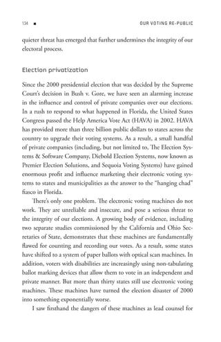 n                                          o U R V o t In G R e - P U B L I C


quieter threat has emerged that further undermines the integrity of our
electoral process.


Election privatization

Since the 2000 presidential election that was decided by the Supreme
Court’s decision in Bush v. Gore, we have seen an alarming increase
in the influence and control of private companies over our elections.
In a rush to respond to what happened in Florida, the United States
Congress passed the Help America Vote Act (HAVA) in 2002. HAVA
has provided more than three billion public dollars to states across the
country to upgrade their voting systems. As a result, a small handful
of private companies (including, but not limited to, The Election Sys-
tems  Software Company, Diebold Election Systems, now known as
Premier Election Solutions, and Sequoia Voting Systems) have gained
enormous profit and influence marketing their electronic voting sys-
tems to states and municipalities as the answer to the “hanging chad”
fiasco in Florida.
     There’s only one problem. The electronic voting machines do not
work. They are unreliable and insecure, and pose a serious threat to
the integrity of our elections. A growing body of evidence, including
two separate studies commissioned by the California and Ohio Sec-
retaries of State, demonstrates that these machines are fundamentally
flawed for counting and recording our votes. As a result, some states
have shifted to a system of paper ballots with optical scan machines. In
addition, voters with disabilities are increasingly using non-tabulating
ballot marking devices that allow them to vote in an independent and
private manner. But more than thirty states still use electronic voting
machines. These machines have turned the election disaster of 2000
into something exponentially worse.
     I saw firsthand the dangers of these machines as lead counsel for
 