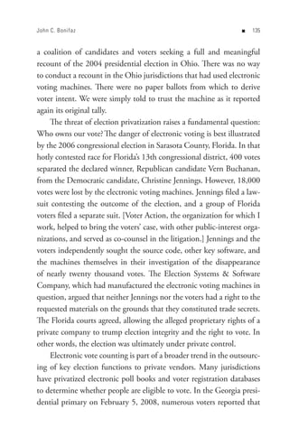 John C. Bonifaz                                                    n   


a coalition of candidates and voters seeking a full and meaningful
recount of the 2004 presidential election in Ohio. There was no way
to conduct a recount in the Ohio jurisdictions that had used electronic
voting machines. There were no paper ballots from which to derive
voter intent. We were simply told to trust the machine as it reported
again its original tally.
     The threat of election privatization raises a fundamental question:
Who owns our vote? The danger of electronic voting is best illustrated
by the 2006 congressional election in Sarasota County, Florida. In that
hotly contested race for Florida’s 13th congressional district, 400 votes
separated the declared winner, Republican candidate Vern Buchanan,
from the Democratic candidate, Christine Jennings. However, 18,000
votes were lost by the electronic voting machines. Jennings filed a law-
suit contesting the outcome of the election, and a group of Florida
voters filed a separate suit. [Voter Action, the organization for which I
work, helped to bring the voters’ case, with other public-interest orga-
nizations, and served as co-counsel in the litigation.] Jennings and the
voters independently sought the source code, other key software, and
the machines themselves in their investigation of the disappearance
of nearly twenty thousand votes. The Election Systems  Software
Company, which had manufactured the electronic voting machines in
question, argued that neither Jennings nor the voters had a right to the
requested materials on the grounds that they constituted trade secrets.
The Florida courts agreed, allowing the alleged proprietary rights of a
private company to trump election integrity and the right to vote. In
other words, the election was ultimately under private control.
     Electronic vote counting is part of a broader trend in the outsourc-
ing of key election functions to private vendors. Many jurisdictions
have privatized electronic poll books and voter registration databases
to determine whether people are eligible to vote. In the Georgia presi-
dential primary on February 5, 2008, numerous voters reported that
 