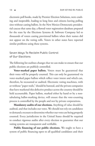 n                                          o U R V o t In G R e - P U B L I C


electronic poll books, made by Premier Election Solutions, were crash-
ing and inoperable, leading to long lines and citizens leaving polling
sites without casting ballots. In the New Mexico Democratic presiden-
tial caucus that same day, a flawed voter registration database prepared
for the state by the Elections Systems  Software Company led to
thousands of voters casting provisional ballots when their names did
not appear on the voting rolls. Voters in other states have reported
similar problems using these systems.


Seven Ways To Reclaim Public Control
of Our Elections

The following list outlines changes that we can make to ensure that our
public elections are publicly controlled.
    Voter-marked paper ballots. Voters must be guaranteed that
their votes will be properly counted. This can only be guaranteed via
voter-marked paper ballots which reflect voter intent and which can,
therefore, be recounted or audited. Electronic voting machines, with
or without “paper trails,” should be banned, and the private companies
that have marketed this defective product across the country should be
held accountable. Paper ballots, marked either by hand or by a non-
tabulating ballot-marking device, will ensure that the vote-counting
process is controlled by the people and not by private corporations.
    Mandatory audits of our elections. Anything of value should be
audited, and that includes our votes. We should not rely on candidates
to demand a recount to determine whether our votes are being properly
counted. Every jurisdiction in the United States should be required
to conduct rigorous audits after every election to guarantee that our
voting systems are transparent and verifiable.
    Public financing of our public elections. We ought to have a
system of public financing open to all qualified candidates and their
 