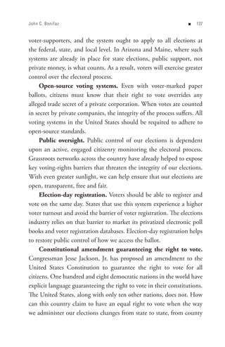 John C. Bonifaz                                                    n   


voter-supporters, and the system ought to apply to all elections at
the federal, state, and local level. In Arizona and Maine, where such
systems are already in place for state elections, public support, not
private money, is what counts. As a result, voters will exercise greater
control over the electoral process.
     Open-source voting systems. Even with voter-marked paper
ballots, citizens must know that their right to vote overrides any
alleged trade secret of a private corporation. When votes are counted
in secret by private companies, the integrity of the process suffers. All
voting systems in the United States should be required to adhere to
open-source standards.
     Public oversight. Public control of our elections is dependent
upon an active, engaged citizenry monitoring the electoral process.
Grassroots networks across the country have already helped to expose
key voting-rights barriers that threaten the integrity of our elections.
With even greater sunlight, we can help ensure that our elections are
open, transparent, free and fair.
     Election-day registration. Voters should be able to register and
vote on the same day. States that use this system experience a higher
voter turnout and avoid the barrier of voter registration. The elections
industry relies on that barrier to market its privatized electronic poll
books and voter registration databases. Election-day registration helps
to restore public control of how we access the ballot.
     Constitutional amendment guaranteeing the right to vote.
Congressman Jesse Jackson, Jr. has proposed an amendment to the
United States Constitution to guarantee the right to vote for all
citizens. One hundred and eight democratic nations in the world have
explicit language guaranteeing the right to vote in their constitutions.
The United States, along with only ten other nations, does not. How
can this country claim to have an equal right to vote when the way
we administer our elections changes from state to state, from county
 