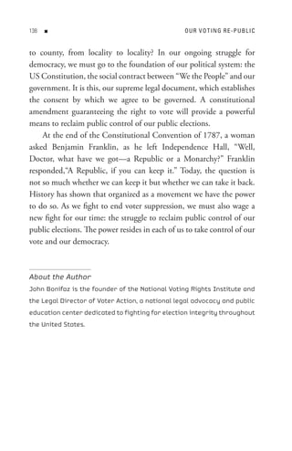 8   n                                          o U R V o t In G R e - P U B L I C


to county, from locality to locality? In our ongoing struggle for
democracy, we must go to the foundation of our political system: the
US Constitution, the social contract between “We the People” and our
government. It is this, our supreme legal document, which establishes
the consent by which we agree to be governed. A constitutional
amendment guaranteeing the right to vote will provide a powerful
means to reclaim public control of our public elections.
    At the end of the Constitutional Convention of 1787, a woman
asked Benjamin Franklin, as he left Independence Hall, “Well,
Doctor, what have we got—a Republic or a Monarchy?” Franklin
responded,“A Republic, if you can keep it.” Today, the question is
not so much whether we can keep it but whether we can take it back.
History has shown that organized as a movement we have the power
to do so. As we fight to end voter suppression, we must also wage a
new fight for our time: the struggle to reclaim public control of our
public elections. The power resides in each of us to take control of our
vote and our democracy.



About the Author
John Bonifaz is the founder of the National Voting Rights Institute and
the Legal Director of Voter Action, a national legal advocacy and public
education center dedicated to fighting for election integrity throughout
the United States.
 