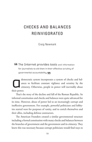 CHeCKs A nD BA L A nCes
                    ReIn V IGoR At eD

                           Craig Newmark




  “   The Internet provides tools and information
      for journalists to aid them in their effective scrutiny of



                                     ”
      governmental accountability.




a          democratic system incorporates a system of checks and bal-
           ances to facilitate constant vigilance and scrutiny by the
           citizenry. Otherwise, people in power will inevitably abuse
their power.
     That’s the story of the decline and fall of the Roman Republic. Its
informal constitution and checks and balances were quite advanced for
its time. However, abuse of power led to an increasingly corrupt and
ineffective government. For example, powerful politicians and lobby-
ists started wars for purposes of vanity, and to enrich themselves and
their allies, including defense contractors.
     The American Founders created a similar governmental structure
including a formal constitution with many checks and balances between
the branches of government and the government and its citizenry. They
knew this was necessary because corrupt politicians would find ways to

                                   
 
