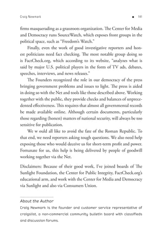 Craig Newmark                                                      n   


firms masquerading as a grassroots organization. The Center for Media
and Democracy runs SourceWatch, which exposes front groups in the
political space, such as “Freedom’s Watch.”
    Finally, even the work of good investigative reporters and hon-
est politicians need fact checking. The most notable group doing so
is FactCheck.org, which according to its website, “analyzes what is
said by major U.S. political players in the form of TV ads, debates,
speeches, interviews, and news releases.”
    The Founders recognized the role in our democracy of the press
bringing government problems and issues to light. The press is aided
in doing so with the Net and tools like those described above. Working
together with the public, they provide checks and balances of unprece-
dented effectiveness. This requires that almost all governmental records
be made available online. Although certain documents, particularly
those regarding (honest) matters of national security, will always be too
sensitive for publication.
    We w ould all like to avoid the fate of the Roman Republic. To
that end, we need reporters asking tough questions. We also need help
exposing those who would deceive us for short-term profit and power.
Fortunate for us, this help is being delivered by people of goodwill
working together via the Net.

Disclaimers: Because of their good work, I’ve joined boards of The
Sunlight Foundation, the Center for Public Integrity, FactCheck.org’s
educational arm, and work with the Center for Media and Democracy
via Sunlight and also via Consumers Union.


About the Author
Craig Newmark is the founder and customer service representative of
craigslist, a non-commercial community bulletin board with classifieds
and discussion forums.
 