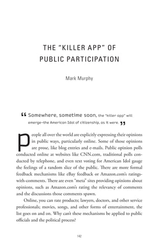 t He “K IL L eR A PP ” oF
             PUBL IC PA R t ICIPAt Ion

                             Mark Murphy




  “    Somewhere, sometime soon, the “killer app” will


                                                              ”
       emerge—the American Idol of citizenship, as it were.




p         eople all over the world are explicitly expressing their opinions
          in public ways, particularly online. Some of those opinions
          are prose, like blog entries and e-mails. Public opinion polls
conducted online at websites like CNN.com, traditional polls con-
ducted by telephone, and even text voting for American Idol gauge
the feelings of a random slice of the public. There are more formal
feedback mechanisms like eBay feedback or Amazon.com’s ratings-
with-comments. There are even “meta” sites providing opinions about
opinions, such as Amazon.com’s rating the relevancy of comments
and the discussions those comments spawn.
     Online, you can rate products; lawyers, doctors, and other service
professionals; movies, songs, and other forms of entertainment, the
list goes on and on. Why can’t these mechanisms be applied to public
officials and the political process?


                                    
 