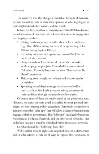 Mark Murphy                                                        n   


     The answer is that this change is inevitable: Citizens of democra-
cies will use online tools to voice their opinions of what is going on in
their neighborhood, their nation, and the world.
     In fact, the U.S. presidential campaign of 2006-2008 has demon-
strated a number of new tools for rank-and-file citizens to engage with
the campaigns, such as:
     • Joining Facebook groups, whether they be for a candidate
         (e.g., One Million Strong for Barack) or against (e.g., One
         Million Strong Against Hillary)
     • Recording questions and uploading them to YouTube for
         use in televised debates
     • Using the website Eventful to ask a candidate to make a
         local campaign stop as John Edwards did when he visited
         Columbus, Kentucky based on the site’s “Demand and Be
         Heard” promotion
     • Twittering your thoughts on debates and election results
         in real time
     • Spreading a candidate’s message via a variety of online
         media, such as Ron Paul’s advocates raising awareness of
         their candidate through innumerable online outlets
     Of course, most of these are strictly aimed at the presidential race.
However, the same concepts could be applied to other political cam-
paigns, or even ongoing policy discussions. Somebody, somewhere is
going to create the “killer app” that will allow citizens to become more
engaged with their governments. That “killer app” could easily become as
widespread as MySpace, Facebook, and the other social networks—not
in the least because it could be embedded within those social networks.
     So, what should this “killer app” look like?
     Will it reflect citizens’ rights and responsibilities in a democracy?
Will it offer citizens a rich set of ways to express their opinions, or
 