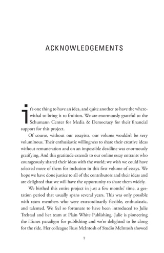 ACK noW L eDGeMen t s




i     t’s one thing to have an idea, and quite another to have the where-
      withal to bring it to fruition. We are enormously grateful to the
      Schumann Center for Media  Democracy for their financial
support for this project.
     Of course, without our essayists, our volume wouldn’t be very
voluminous. Their enthusiastic willingness to share their creative ideas
without remuneration and on an impossible deadline was enormously
gratifying. And this gratitude extends to our online essay entrants who
courageously shared their ideas with the world; we wish we could have
selected more of them for inclusion in this first volume of essays. We
hope we have done justice to all of the contributors and their ideas and
are delighted that we will have the opportunity to share them widely.
     We birthed this entire project in just a few months’ time, a ges-
tation period that usually spans several years. This was only possible
with team members who were extraordinarily flexible, enthusiastic,
and talented. We feel so fortunate to have been introduced to Julie
Trelstad and her team at Plain White Publishing. Julie is pioneering
the iTunes paradigm for publishing and we’re delighted to be along
for the ride. Her colleague Russ McIntosh of Studio McIntosh showed

                                    
 