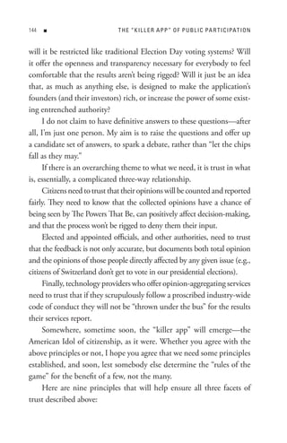 n                       t H e “ K I L L e R A P P ” o F P U B L I C PA R t I C IPAt I o n


will it be restricted like traditional Election Day voting systems? Will
it offer the openness and transparency necessary for everybody to feel
comfortable that the results aren’t being rigged? Will it just be an idea
that, as much as anything else, is designed to make the application’s
founders (and their investors) rich, or increase the power of some exist-
ing entrenched authority?
     I do not claim to have definitive answers to these questions—after
all, I’m just one person. My aim is to raise the questions and offer up
a candidate set of answers, to spark a debate, rather than “let the chips
fall as they may.”
     If there is an overarching theme to what we need, it is trust in what
is, essentially, a complicated three-way relationship.
     Citizens need to trust that their opinions will be counted and reported
fairly. They need to know that the collected opinions have a chance of
being seen by The Powers That Be, can positively affect decision-making,
and that the process won’t be rigged to deny them their input.
     Elected and appointed officials, and other authorities, need to trust
that the feedback is not only accurate, but documents both total opinion
and the opinions of those people directly affected by any given issue (e.g.,
citizens of Switzerland don’t get to vote in our presidential elections).
     Finally, technology providers who offer opinion-aggregating services
need to trust that if they scrupulously follow a proscribed industry-wide
code of conduct they will not be “thrown under the bus” for the results
their services report.
     Somewhere, sometime soon, the “killer app” will emerge—the
American Idol of citizenship, as it were. Whether you agree with the
above principles or not, I hope you agree that we need some principles
established, and soon, lest somebody else determine the “rules of the
game” for the benefit of a few, not the many.
     Here are nine principles that will help ensure all three facets of
trust described above:
 