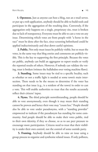 Mark Murphy                                                         n   


     1. Openness. Just as anyone can host a blog, run an e-mail server,
or put up a web application, anybody should be able to build tools and
participate in the aggregation of the resulting data. Conversely, if the
aggregation only happens on a single, proprietary site, trust is broken
due to lack of transparency. Everyone must be able to cast a vote on any
issue. Determining which votes are from people with “a horse in the
race” must be done after the fact, since screening beforehand could be
applied indiscriminately and shut down useful opinions.
      2. Public. Not only must issues be publicly visible, but so must the
votes, in the same way that blog entries and comments are publicly vis-
ible. This is the key to supporting the first principle. Because the votes
are public, anybody can build an aggregator to report results or verify
the reported results of others. However, if nobody can validate the vot-
ing, trust is broken (witness the hullabaloo over voting machine flaws).
      3. Standing. Some issues may be tied to a specific locality, such
as whether or not a traffic light is needed at some town’s main inter-
section. There needs to be the means to determine if the voter has
standing on that issue (e.g., is a resident of the town) in order to cast
a vote. This will enable authorities to trust that the results accurately
reflect their citizens’ input.
      4. Nyms. The third principle notwithstanding, people should be
able to vote anonymously, even though it may mean their standing
cannot be proven and hence their vote may “count less.” People should
also be able to vote under pseudonyms, with a “standing provider”
empowered to indicate if the pseudonym has standing for some com-
munity. And people should be able to make their votes public, tied
to their own identity, if they so choose, so as to use peer pressure to
encourage more participation. Citizens need to trust that their visibil-
ity is under their own control, not the control of some outside party.
       5. Framing. Anybody should be able to raise an issue using a
group process to organize and synthesize related issues. If only pollsters,
 