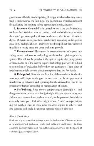 n                        t H e “ K I L L e R A P P ” o F P U B L I C PA R t I C IPAt I o n


government officials, or other privileged people are allowed to raise issues,
trust is broken, since the framing of the question is a critical component
for evaluating the resulting public opinion (push polls, anyone?)
     6. Structure. Countability is central to trust: the public needs to
see how their opinions can be counted, and authorities need to trust
they won’t get swamped with too much input that is too difficult to
digest. Different voting methods can be used according to the specific
issue (e.g., multiple choice), and voters need to spell out their selection
in addition to any prose the voter wishes to provide.
     7. Unencumbered. There must be no requirements of anyone pro-
viding issues, positions, or technology to the online opinion gathering
system. This will not be possible if the system requires licensing patents
or trademarks, or if the system requires technology providers to submit
to some form of evaluation before they can participate. These kinds of
requirements might serve to concentrate power into too few hands.
     8. Unimpeded. Since the whole point of the exercise is for the citi-
zens to provide input to the government, there can be no government
interference in collection and reporting, lest the citizens lose trust in the
process over fears of censorship or manipulation of results.
     9. Self-Policing. Since anyone can participate (principle #1) and
the government cannot interfere (principle #8), the system must pro-
vide culture, conventions, and community to help ensure that citizens
can easily participate. Rules that might prevent “trolls” from participat-
ing will weaken trust, as those rules could be applied to others—and
one person’s troll could be another person’s position advocate.

About the Author
Mark Murphy, a three-time entrepreneur, is the founder of CommonsWare,
a newly-launched technical book and software publisher. His blog,
covering CommonsWare and his public policy musings, can be found at
commonsguy.wordpress.com.
 