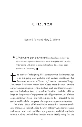 CI t Iz en 2  .0



               Nancy E. Tate and Mary G. Wilson




  “   If we want our politicians and decision-makers to
      be trustworthy and transparent, we must expect that citizens
      interacting with them in the public sphere do so in an open



                            ”
      and transparent way.




t       he notion of redesigning U.S. democracy for the Internet Age
        is an intriguing one, probably with endless possibilities. But
        Americans use the term “democracy” to mean a variety of things.
Some mean the election process itself. Others mean the ways in which
our governmental system—with its three levels and three branches—
operates. And others focus on the role of the citizen (and the public at
large) in the process of engagement and self-government. All of these
components have been—and will continue to be—impacted by the
online world and the emergence of many-to-many communications.
    We at the League of Women Voters believe that the most signifi-
cant changes are those affecting the ways ordinary Americans perceive
and interact with both candidates and government officials and insti-
tutions. And we applaud these changes. We are already seeing that the

                                  
 