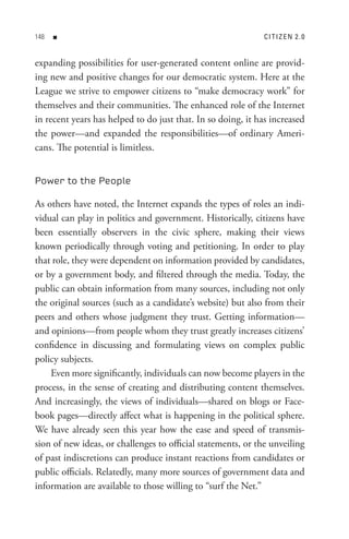 8   n                                                       C I t I z e n 2  . 0


expanding possibilities for user-generated content online are provid-
ing new and positive changes for our democratic system. Here at the
League we strive to empower citizens to “make democracy work” for
themselves and their communities. The enhanced role of the Internet
in recent years has helped to do just that. In so doing, it has increased
the power—and expanded the responsibilities—of ordinary Ameri-
cans. The potential is limitless.


Power to the People

As others have noted, the Internet expands the types of roles an indi-
vidual can play in politics and government. Historically, citizens have
been essentially observers in the civic sphere, making their views
known periodically through voting and petitioning. In order to play
that role, they were dependent on information provided by candidates,
or by a government body, and filtered through the media. Today, the
public can obtain information from many sources, including not only
the original sources (such as a candidate’s website) but also from their
peers and others whose judgment they trust. Getting information—
and opinions—from people whom they trust greatly increases citizens’
confidence in discussing and formulating views on complex public
policy subjects.
    Even more significantly, individuals can now become players in the
process, in the sense of creating and distributing content themselves.
And increasingly, the views of individuals—shared on blogs or Face-
book pages—directly affect what is happening in the political sphere.
We have already seen this year how the ease and speed of transmis-
sion of new ideas, or challenges to official statements, or the unveiling
of past indiscretions can produce instant reactions from candidates or
public officials. Relatedly, many more sources of government data and
information are available to those willing to “surf the Net.”
 