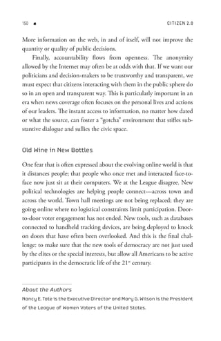 0   n                                                         C I t I z e n 2  . 0


More information on the web, in and of itself, will not improve the
quantity or quality of public decisions.
     Finally, accountability flows from openness. The anonymity
allowed by the Internet may often be at odds with that. If we want our
politicians and decision-makers to be trustworthy and transparent, we
must expect that citizens interacting with them in the public sphere do
so in an open and transparent way. This is particularly important in an
era when news coverage often focuses on the personal lives and actions
of our leaders. The instant access to information, no matter how dated
or what the source, can foster a “gotcha” environment that stifles sub-
stantive dialogue and sullies the civic space.


Old Wine in New Bottles

One fear that is often expressed about the evolving online world is that
it distances people; that people who once met and interacted face-to-
face now just sit at their computers. We at the League disagree. New
political technologies are helping people connect—across town and
across the world. Town hall meetings are not being replaced; they are
going online where no logistical constraints limit participation. Door-
to-door voter engagement has not ended. New tools, such as databases
connected to handheld tracking devices, are being deployed to knock
on doors that have often been overlooked. And this is the final chal-
lenge: to make sure that the new tools of democracy are not just used
by the elites or the special interests, but allow all Americans to be active
participants in the democratic life of the 21st century.



About the Authors
Nancy E. Tate is the Executive Director and Mary G. Wilson is the President
of the League of Women Voters of the United States.
 