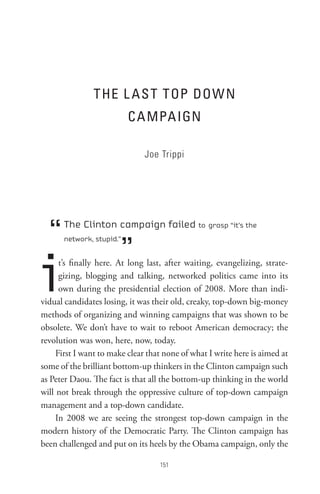 t He L As t toP DoW n
                          C A MPA IGn

                               Joe Trippi




  “   The Clinton campaign failed to grasp “it’s the


                        ”
      network, stupid.”




i     t’s finally here. At long last, after waiting, evangelizing, strate-
      gizing, blogging and talking, networked politics came into its
      own during the presidential election of 2008. More than indi-
vidual candidates losing, it was their old, creaky, top-down big-money
methods of organizing and winning campaigns that was shown to be
obsolete. We don’t have to wait to reboot American democracy; the
revolution was won, here, now, today.
     First I want to make clear that none of what I write here is aimed at
some of the brilliant bottom-up thinkers in the Clinton campaign such
as Peter Daou. The fact is that all the bottom-up thinking in the world
will not break through the oppressive culture of top-down campaign
management and a top-down candidate.
     In 2008 we are seeing the strongest top-down campaign in the
modern history of the Democratic Party. The Clinton campaign has
been challenged and put on its heels by the Obama campaign, only the

                                   
 