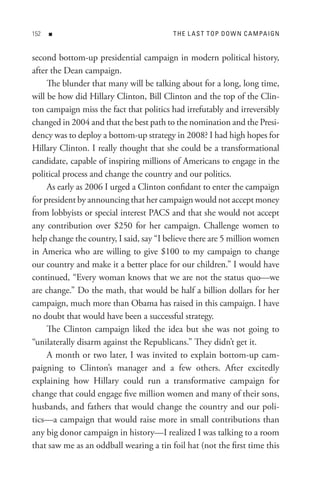 n                                  t H e L A s t t oP D o W n C A M PA I Gn


second bottom-up presidential campaign in modern political history,
after the Dean campaign.
     The blunder that many will be talking about for a long, long time,
will be how did Hillary Clinton, Bill Clinton and the top of the Clin-
ton campaign miss the fact that politics had irrefutably and irreversibly
changed in 2004 and that the best path to the nomination and the Presi-
dency was to deploy a bottom-up strategy in 2008? I had high hopes for
Hillary Clinton. I really thought that she could be a transformational
candidate, capable of inspiring millions of Americans to engage in the
political process and change the country and our politics.
     As early as 2006 I urged a Clinton confidant to enter the campaign
for president by announcing that her campaign would not accept money
from lobbyists or special interest PACS and that she would not accept
any contribution over $250 for her campaign. Challenge women to
help change the country, I said, say “I believe there are 5 million women
in America who are willing to give $100 to my campaign to change
our country and make it a better place for our children.” I would have
continued, “Every woman knows that we are not the status quo—we
are change.” Do the math, that would be half a billion dollars for her
campaign, much more than Obama has raised in this campaign. I have
no doubt that would have been a successful strategy.
     The Clinton campaign liked the idea but she was not going to
“unilaterally disarm against the Republicans.” They didn’t get it.
     A month or two later, I was invited to explain bottom-up cam-
paigning to Clinton’s manager and a few others. After excitedly
explaining how Hillary could run a transformative campaign for
change that could engage five million women and many of their sons,
husbands, and fathers that would change the country and our poli-
tics—a campaign that would raise more in small contributions than
any big donor campaign in history—I realized I was talking to a room
that saw me as an oddball wearing a tin foil hat (not the first time this
 