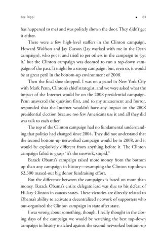 Joe Trippi                                                         n   


has happened to me) and was politely shown the door. They didn’t get
it either.
      There were a few high-level staffers in the Clinton campaign,
Howard Wolfson and Jay Carson (Jay worked with me in the Dean
campaign), who got it and tried to get others in the campaign to ‘get
it,’ but the Clinton campaign was doomed to run a top-down cam-
paign of the past. It might be a strong campaign, but, even so, it would
be at great peril in the bottom-up environment of 2008.
      Then the final shoe dropped. I was on a panel in New York City
with Mark Penn, Clinton’s chief strategist, and we were asked what the
impact of the Internet would be on the 2008 presidential campaign.
Penn answered the question first, and to my amazement and horror,
responded that the Internet wouldn’t have any impact on the 2008
presidential election because too few Americans use it and all they did
was talk to each other!
      The top of the Clinton campaign had no fundamental understand-
ing that politics had changed since 2004. They did not understand that
the second bottom-up networked campaign would be in 2008, and it
would be explosively different from anything before it. The Clinton
campaign failed to grasp “it’s the network, stupid.”
      Barack Obama’s campaign raised more money from the bottom
up than any campaign in history—swamping the Clinton top-down
$2,300 maxed-out big donor fundraising effort.
      But the difference between the campaigns is based on more than
money. Barack Obama’s entire delegate lead was due to his defeat of
Hillary Clinton in caucus states. These victories are directly related to
Obama’s ability to activate a decentralized network of supporters who
out-organized the Clinton campaign in state after state.
      I was wrong about something, though. I really thought in the clos-
ing days of the campaign we would be watching the best top-down
campaign in history matched against the second networked bottom-up
 