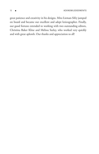0   n                                           A C K n o W L e D Ge M e n t s


great patience and creativity in his designs. Mira Lieman-Sifry jumped
on board and became our excellent and adept lexicographer. Finally,
our good fortune extended to working with two outstanding editors,
Christina Baker Kline and Melissa Seeley, who worked very quickly
and with great aplomb. Our thanks and appreciation to all!
 