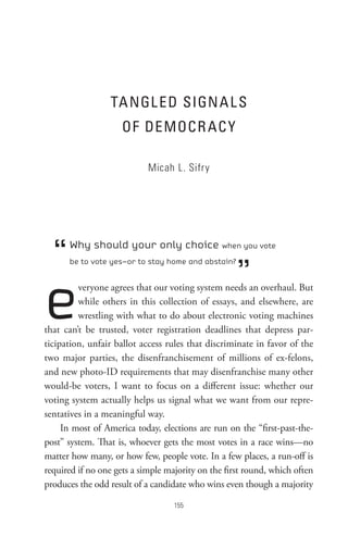 tA nGL eD sIGn A L s
                     oF DeMoCR AC Y

                            Micah L. Sifry




  “   Why should your only choice when you vote


                                                    ”
      be to vote yes—or to stay home and abstain?




e        veryone agrees that our voting system needs an overhaul. But
         while others in this collection of essays, and elsewhere, are
         wrestling with what to do about electronic voting machines
that can’t be trusted, voter registration deadlines that depress par-
ticipation, unfair ballot access rules that discriminate in favor of the
two major parties, the disenfranchisement of millions of ex-felons,
and new photo-ID requirements that may disenfranchise many other
would-be voters, I want to focus on a different issue: whether our
voting system actually helps us signal what we want from our repre-
sentatives in a meaningful way.
     In most of America today, elections are run on the “first-past-the-
post” system. That is, whoever gets the most votes in a race wins—no
matter how many, or how few, people vote. In a few places, a run-off is
required if no one gets a simple majority on the first round, which often
produces the odd result of a candidate who wins even though a majority

                                   
 