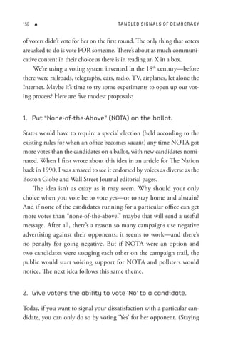 n                                  tA n GL e D s I Gn A L s o F D e M o C R A C Y


of voters didn’t vote for her on the first round. The only thing that voters
are asked to do is vote FOR someone. There’s about as much communi-
cative content in their choice as there is in reading an X in a box.
     We’re using a voting system invented in the 18th century—before
there were railroads, telegraphs, cars, radio, TV, airplanes, let alone the
Internet. Maybe it’s time to try some experiments to open up our vot-
ing process? Here are five modest proposals:


1. Put “None-of-the-Above” (NOTA) on the ballot.

States would have to require a special election (held according to the
existing rules for when an office becomes vacant) any time NOTA got
more votes than the candidates on a ballot, with new candidates nomi-
nated. When I first wrote about this idea in an article for The Nation
back in 1990, I was amazed to see it endorsed by voices as diverse as the
Boston Globe and Wall Street Journal editorial pages.
     The idea isn’t as crazy as it may seem. Why should your only
choice when you vote be to vote yes—or to stay home and abstain?
And if none of the candidates running for a particular office can get
more votes than “none-of-the-above,” maybe that will send a useful
message. After all, there’s a reason so many campaigns use negative
advertising against their opponents: it seems to work—and there’s
no penalty for going negative. But if NOTA were an option and
two candidates were savaging each other on the campaign trail, the
public would start voicing support for NOTA and pollsters would
notice. The next idea follows this same theme.


2. Give voters the ability to vote ‘No’ to a candidate.

Today, if you want to signal your dissatisfaction with a particular can-
didate, you can only do so by voting ‘Yes’ for her opponent. (Staying
 