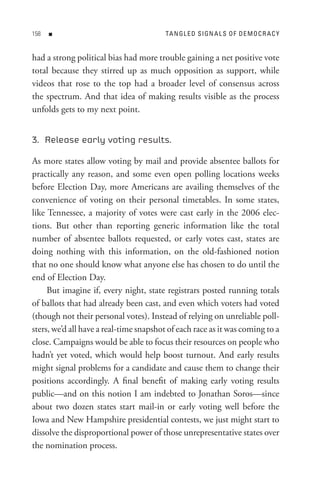 8   n                                  tA n GL e D s I Gn A L s o F D e M o C R A C Y


had a strong political bias had more trouble gaining a net positive vote
total because they stirred up as much opposition as support, while
videos that rose to the top had a broader level of consensus across
the spectrum. And that idea of making results visible as the process
unfolds gets to my next point.


3. Release early voting results.

As more states allow voting by mail and provide absentee ballots for
practically any reason, and some even open polling locations weeks
before Election Day, more Americans are availing themselves of the
convenience of voting on their personal timetables. In some states,
like Tennessee, a majority of votes were cast early in the 2006 elec-
tions. But other than reporting generic information like the total
number of absentee ballots requested, or early votes cast, states are
doing nothing with this information, on the old-fashioned notion
that no one should know what anyone else has chosen to do until the
end of Election Day.
     But imagine if, every night, state registrars posted running totals
of ballots that had already been cast, and even which voters had voted
(though not their personal votes). Instead of relying on unreliable poll-
sters, we’d all have a real-time snapshot of each race as it was coming to a
close. Campaigns would be able to focus their resources on people who
hadn’t yet voted, which would help boost turnout. And early results
might signal problems for a candidate and cause them to change their
positions accordingly. A final benefit of making early voting results
public—and on this notion I am indebted to Jonathan Soros—since
about two dozen states start mail-in or early voting well before the
Iowa and New Hampshire presidential contests, we just might start to
dissolve the disproportional power of those unrepresentative states over
the nomination process.
 