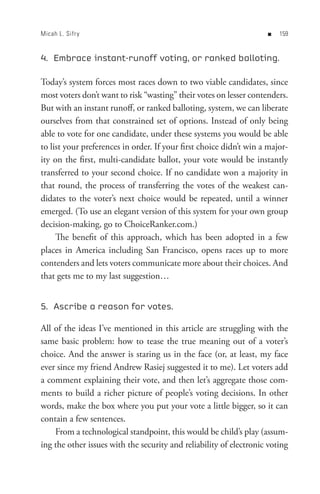 Micah L. Sifr y                                                     n   


4. Embrace instant-runoff voting, or ranked balloting.

Today’s system forces most races down to two viable candidates, since
most voters don’t want to risk “wasting” their votes on lesser contenders.
But with an instant runoff, or ranked balloting, system, we can liberate
ourselves from that constrained set of options. Instead of only being
able to vote for one candidate, under these systems you would be able
to list your preferences in order. If your first choice didn’t win a major-
ity on the first, multi-candidate ballot, your vote would be instantly
transferred to your second choice. If no candidate won a majority in
that round, the process of transferring the votes of the weakest can-
didates to the voter’s next choice would be repeated, until a winner
emerged. (To use an elegant version of this system for your own group
decision-making, go to ChoiceRanker.com.)
     The benefit of this approach, which has been adopted in a few
places in America including San Francisco, opens races up to more
contenders and lets voters communicate more about their choices. And
that gets me to my last suggestion…


5. Ascribe a reason for votes.

All of the ideas I’ve mentioned in this article are struggling with the
same basic problem: how to tease the true meaning out of a voter’s
choice. And the answer is staring us in the face (or, at least, my face
ever since my friend Andrew Rasiej suggested it to me). Let voters add
a comment explaining their vote, and then let’s aggregate those com-
ments to build a richer picture of people’s voting decisions. In other
words, make the box where you put your vote a little bigger, so it can
contain a few sentences.
    From a technological standpoint, this would be child’s play (assum-
ing the other issues with the security and reliability of electronic voting
 