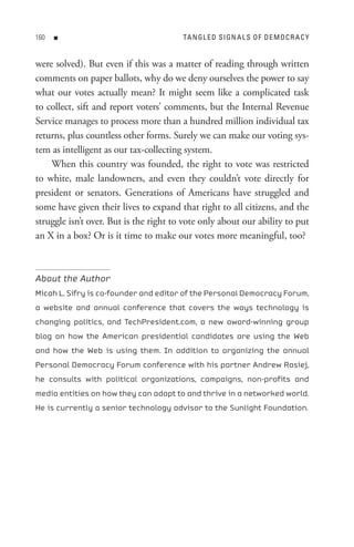 0   n                                 tA n GL e D s I Gn A L s o F D e M o C R A C Y


were solved). But even if this was a matter of reading through written
comments on paper ballots, why do we deny ourselves the power to say
what our votes actually mean? It might seem like a complicated task
to collect, sift and report voters’ comments, but the Internal Revenue
Service manages to process more than a hundred million individual tax
returns, plus countless other forms. Surely we can make our voting sys-
tem as intelligent as our tax-collecting system.
    When this country was founded, the right to vote was restricted
to white, male landowners, and even they couldn’t vote directly for
president or senators. Generations of Americans have struggled and
some have given their lives to expand that right to all citizens, and the
struggle isn’t over. But is the right to vote only about our ability to put
an X in a box? Or is it time to make our votes more meaningful, too?



About the Author
Micah L. Sifry is co-founder and editor of the Personal Democracy Forum,
a website and annual conference that covers the ways technology is
changing politics, and TechPresident.com, a new award-winning group
blog on how the American presidential candidates are using the Web
and how the Web is using them. In addition to organizing the annual
Personal Democracy Forum conference with his partner Andrew Rasiej,
he consults with political organizations, campaigns, non-profits and
media entities on how they can adapt to and thrive in a networked world.
He is currently a senior technology advisor to the Sunlight Foundation.
 