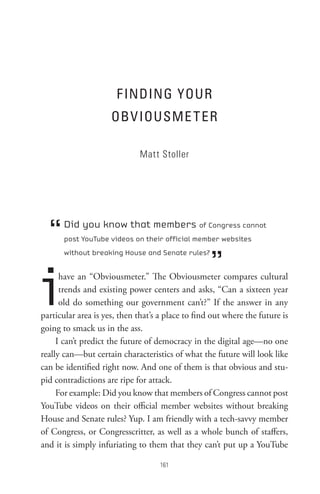F InDInG YoUR
                     oBV IoUsMe t eR

                              Matt Stoller




  “    Did you know that members of Congress cannot
       post YouTube videos on their official member websites



                                                   ”
       without breaking House and Senate rules?




i     have an “Obviousmeter.” The Obviousmeter compares cultural
      trends and existing power centers and asks, “Can a sixteen year
      old do something our government can’t?” If the answer in any
particular area is yes, then that’s a place to find out where the future is
going to smack us in the ass.
     I can’t predict the future of democracy in the digital age—no one
really can—but certain characteristics of what the future will look like
can be identified right now. And one of them is that obvious and stu-
pid contradictions are ripe for attack.
     For example: Did you know that members of Congress cannot post
YouTube videos on their official member websites without breaking
House and Senate rules? Yup. I am friendly with a tech-savvy member
of Congress, or Congresscritter, as well as a whole bunch of staffers,
and it is simply infuriating to them that they can’t put up a YouTube

                                    
 