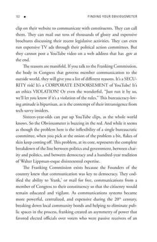 n                                     F In DIn G Y o U R o B V I o U s M e t e R


clip on their website to communicate with constituents. They can call
them. They can mail out tens of thousands of glossy and expensive
brochures discussing their recent legislative activities. They can even
run expensive TV ads through their political action committees. But
they cannot post a YouTube video on a web address that has .gov at
the end.
     The reasons are manifold. If you talk to the Franking Commission,
the body in Congress that governs member communication to the
outside world, they will give you a list of different reasons. It’s a SECU-
RITY risk! It’s a CORPORATE ENDORSEMENT of YouTube! It’s
an ethics VIOLATION! Or even the wonderful, “Just run it by us,
we’ll let you know if it’s a violation of the rules.” This bureaucracy-lov-
ing attitude is bipartisan, as is the contempt of their intransigence from
tech-savvy insiders.
     Sixteen-year-olds can put up YouTube clips, as the whole world
knows. So the Obviousmeter is buzzing in the red. And while it seems
as though the problem here is the inflexibility of a single bureaucratic
committee, when you pick at the onion of the problem a bit, flakes of
skin keep coming off. This problem, at its core, represents the complete
breakdown of the line between politics and government, between char-
ity and politics, and between democracy and a hundred-year tradition
of Walter Lippman-esque disinterested expertise.
     The Franking Commission exists because the Founders of the
country knew that communication was key to democracy. They cod-
ified the ability to ‘frank,’ or mail for free, communications from a
member of Congress to their constituency so that the citizenry would
remain educated and vigilant. As communications systems became
more powerful, centralized, and expensive during the 20th century,
breaking down local community bonds and helping to eliminate pub-
lic spaces in the process, franking created an asymmetry of power that
favored elected officials over voters who were passive receivers of an
 