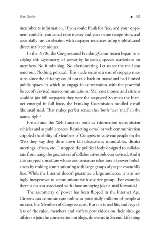 Mat t Stoller                                                        n   


incumbent’s information. If you could frank for free, and your oppo-
nent couldn’t, you could raise money and your name recognition, and
essentially run an election with taxpayer resources using sophisticated
direct mail techniques.
     In the 1970s, the Congressional Franking Commission began rem-
edying this asymmetry of power by imposing speech restrictions on
members. No fundraising. No electioneering. Let us see the mail you
send out. Nothing political. This made sense as a sort of stopgap mea-
sure, since the citizenry could not talk back en masse and had limited
public spaces in which to engage in conversation with the powerful
forces of televised mass communications. Mail cost money, and citizens
couldn’t just bill taxpayers; they were the taxpayers! So when the Inter-
net emerged in full force, the Franking Commission handled e-mail
like snail mail. That makes perfect sense; they both have ‘mail’ in the
name, right?
     E-mail and the Web function both as information transmission
vehicles and as public spaces. Restricting e-mail or web communication
crippled the ability of Members of Congress to convene people on the
Web they way they do at town hall discussions, roundtables, district
meetings, offices, etc. It stopped the political body designed to collabo-
rate from using the greatest set of collaborative tools ever devised. And it
also stopped a medium whose cost structure takes care of power imbal-
ances by making communicating with large groups of people essentially
free. While the Internet doesn’t guarantee a large audience, it is amaz-
ingly inexpensive to communicate with any size group. (For example,
there is no cost associated with those annoying joke e-mail forwards.)
     The asymmetry of power has been flipped in the Internet Age.
Citizens can communicate online to potentially millions of people at
no cost, but Members of Congress can’t. But this is real life, and regard-
less of the rules, members and staffers post videos on their sites, go
offsite to join the conversation on blogs, do events in Second Life using
 