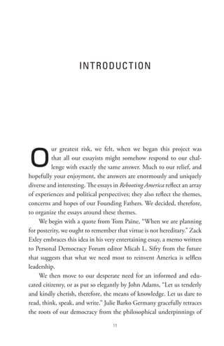 In t RoDUC t Ion




o         ur greatest risk, we felt, when we began this project was
          that all our essayists might somehow respond to our chal-
          lenge with exactly the same answer. Much to our relief, and
hopefully your enjoyment, the answers are enormously and uniquely
diverse and interesting. The essays in Rebooting America reflect an array
of experiences and political perspectives; they also reflect the themes,
concerns and hopes of our Founding Fathers. We decided, therefore,
to organize the essays around these themes.
     We begin with a quote from Tom Paine, “When we are planning
for posterity, we ought to remember that virtue is not hereditary.” Zack
Exley embraces this idea in his very entertaining essay, a memo written
to Personal Democracy Forum editor Micah L. Sifry from the future
that suggests that what we need most to reinvent America is selfless
leadership.
     We then move to our desperate need for an informed and edu-
cated citizenry, or as put so elegantly by John Adams, “Let us tenderly
and kindly cherish, therefore, the means of knowledge. Let us dare to
read, think, speak, and write.” Julie Barko Germany gracefully retraces
the roots of our democracy from the philosophical underpinnings of

                                   
 