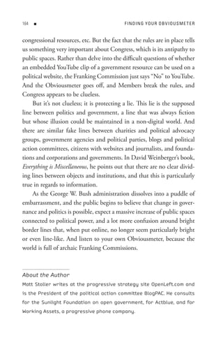 n                                      F In DIn G Y o U R o B V I o U s M e t e R


congressional resources, etc. But the fact that the rules are in place tells
us something very important about Congress, which is its antipathy to
public spaces. Rather than delve into the difficult questions of whether
an embedded YouTube clip of a government resource can be used on a
political website, the Franking Commission just says “No” to YouTube.
And the Obviousmeter goes off, and Members break the rules, and
Congress appears to be clueless.
    But it’s not clueless; it is protecting a lie. This lie is the supposed
line between politics and government, a line that was always fiction
but whose illusion could be maintained in a non-digital world. And
there are similar fake lines between charities and political advocacy
groups, government agencies and political parties, blogs and political
action committees, citizens with websites and journalists, and founda-
tions and corporations and governments. In David Weinberger’s book,
Everything is Miscellaneous, he points out that there are no clear divid-
ing lines between objects and institutions, and that this is particularly
true in regards to information.
    As the George W. Bush administration dissolves into a puddle of
embarrassment, and the public begins to believe that change in gover-
nance and politics is possible, expect a massive increase of public spaces
connected to political power, and a lot more confusion around bright
border lines that, when put online, no longer seem particularly bright
or even line-like. And listen to your own Obviousmeter, because the
world is full of archaic Franking Commissions.



About the Author
Matt Stoller writes at the progressive strategy site OpenLeft.com and
is the President of the political action committee BlogPAC. He consults
for the Sunlight Foundation on open government, for Actblue, and for
Working Assets, a progressive phone company.
 