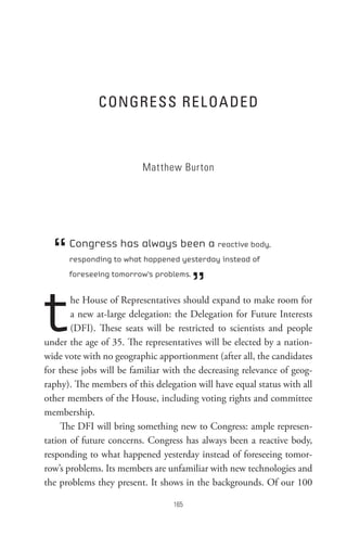 ConGRess ReL oA DeD



                         Matthew Burton




  “   Congress has always been a reactive body,
      responding to what happened yesterday instead of



                                        ”
      foreseeing tomorrow’s problems.




t      he House of Representatives should expand to make room for
       a new at-large delegation: the Delegation for Future Interests
       (DFI). These seats will be restricted to scientists and people
under the age of 35. The representatives will be elected by a nation-
wide vote with no geographic apportionment (after all, the candidates
for these jobs will be familiar with the decreasing relevance of geog-
raphy). The members of this delegation will have equal status with all
other members of the House, including voting rights and committee
membership.
     The DFI will bring something new to Congress: ample represen-
tation of future concerns. Congress has always been a reactive body,
responding to what happened yesterday instead of foreseeing tomor-
row’s problems. Its members are unfamiliar with new technologies and
the problems they present. It shows in the backgrounds. Of our 100

                                 
 