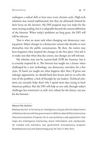 Mat thew Bur ton                                                   n   


undergoes a radical shift at least once every election cycle. High-tech
solutions may sound sophisticated, but they are ultimately limited by
their focus on the Internet. My DFI proposal may not make for the
most exciting reading, but it is adaptable beyond the current definition
of the Internet. When today’s problems are long gone, the DFI will
still be relevant.
      That is what we must seek when changing our democracy: stay-
ing power. Major changes to a democratic system take decades to root
themselves into the public consciousness. By then, the nation may
have forgotten what inspired the changes in the first place. Our job is
to make sure that when that day comes, our changes are still relevant.
      My solution may not be custom-built FOR the Internet, but it
is certainly inspired by it. The Internet has taught me a lesson: when
challenged by a new technology, our democracy convulses for a few
years. (It hasn’t yet taught me what happens after that.) If given one
redesign opportunity, we should heed that lesson and try to solve the
root of the problem: a lack of foresight by our leaders. Technical solu-
tions can certainly help; that’s why I spend most days trying to hack
American politics. But the DFI will help us not only through today’s
challenges but tomorrow’s as well. Let’s reboot for the future, not just
for the Internet.



About the Author
Matthew Burton is formerly an intelligence analyst with the Department
of Defense. Burton left the government in 2005 to attend NYU’s Interactive
Telecommunications Program. He is now building a web application that
helps the Intelligence Community share information and collaborate.
He created and maintains two government transparency projects:
ReadableLaws.org and Speechology.org. He lives in New York.
 