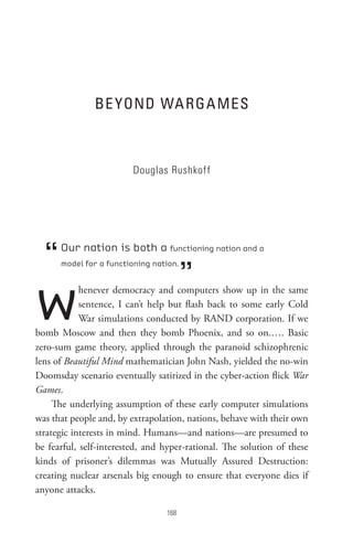 Be YonD WA RGA Mes



                         Douglas Rushkoff




  “   Our nation is both a functioning nation and a


                                        ”
      model for a functioning nation.




w           henever democracy and computers show up in the same
            sentence, I can’t help but flash back to some early Cold
            War simulations conducted by RAND corporation. If we
bomb Moscow and then they bomb Phoenix, and so on.…. Basic
zero-sum game theory, applied through the paranoid schizophrenic
lens of Beautiful Mind mathematician John Nash, yielded the no-win
Doomsday scenario eventually satirized in the cyber-action flick War
Games.
     The underlying assumption of these early computer simulations
was that people and, by extrapolation, nations, behave with their own
strategic interests in mind. Humans—and nations—are presumed to
be fearful, self-interested, and hyper-rational. The solution of these
kinds of prisoner’s dilemmas was Mutually Assured Destruction:
creating nuclear arsenals big enough to ensure that everyone dies if
anyone attacks.

                                 8
 