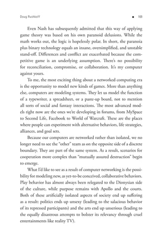 Doug Rushkof f                                                     n   


     Even Nash has subsequently admitted that this way of applying
game theory was based on his own paranoid delusions. While the
math works out, the logic is hopelessly polar. In short, the paranoia
plus binary technology equals an insane, oversimplified, and unstable
stand-off. Differences and conflict are exacerbated because the com-
petitive game is an underlying assumption. There’s no possibility
for reconciliation, compromise, or collaboration. It’s my computer
against yours.
     To me, the most exciting thing about a networked computing era
is the opportunity to model new kinds of games. More than anything
else, computers are modeling systems. They let us model the function
of a typewriter, a spreadsheet, or a paste-up board, not to mention
all sorts of social and fantasy interactions. The most advanced mod-
els right now are the ones we’re developing in forums, from MySpace
to Second Life, Facebook to World of Warcraft. These are the places
where people can experiment with alternative behaviors, life strategies,
alliances, and goal sets.
     Because our computers are networked rather than isolated, we no
longer need to see the “other” team as on the opposite side of a discrete
boundary. They are part of the same system. As a result, scenarios for
cooperation more complex than “mutually assured destruction” begin
to emerge.
     What I’d like to see as a result of computer networking is the possi-
bility for modeling new, as yet-to-be conceived, collaborative behaviors.
Play behavior has almost always been relegated to the Dionysian side
of the culture, while purpose remains with Apollo and the courts.
Both of these artificially isolated aspects of society end up suffering
as a result: politics ends up unsexy (leading to the salacious behavior
of its repressed participants) and the arts end up unserious (leading to
the equally disastrous attempts to bolster its relevancy through cruel
entertainments like reality TV).
 