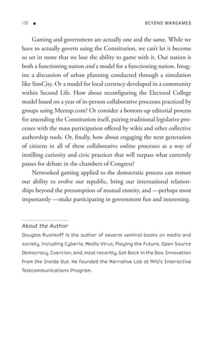 0   n                                              B e Y o n D WA R G A M e s


     Gaming and government are actually one and the same. While we
have to actually govern using the Constitution, we can’t let it become
so set in stone that we lose the ability to game with it. Our nation is
both a functioning nation and a model for a functioning nation. Imag-
ine a discussion of urban planning conducted through a simulation
like SimCity. Or a model for local currency developed in a community
within Second Life. How about reconfiguring the Electoral College
model based on a year of in-person collaborative processes practiced by
groups using Meetup.com? Or consider a bottom-up editorial process
for amending the Constitution itself, pairing traditional legislative pro-
cesses with the mass participation offered by wikis and other collective
authorship tools. Or, finally, how about engaging the next generation
of citizens in all of these collaborative online processes as a way of
instilling curiosity and civic practices that will surpass what currently
passes for debate in the chambers of Congress?
     Networked gaming applied to the democratic process can restore
our ability to evolve our republic, bring our international relation-
ships beyond the presumption of mutual enmity, and —perhaps most
importantly —make participating in government fun and interesting.



About the Author
Douglas Rushkoff is the author of several seminal books on media and
society, including Cyberia, Media Virus, Playing the Future, Open Source
Democracy, Coercion, and, most recently, Get Back in the Box: Innovation
from the Inside Out. He founded the Narrative Lab at NYU’s Interactive
Telecommunications Program.
 