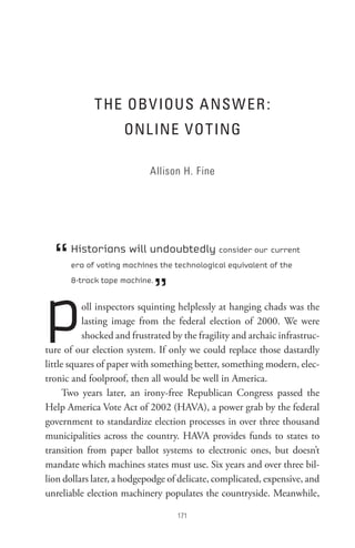 t He oBV IoUs A ns W eR :
                     onL Ine Vot InG

                            Allison H. Fine




  “   Historians will undoubtedly consider our current
      era of voting machines the technological equivalent of the



                              ”
p
      8-track tape machine.


           oll inspectors squinting helplessly at hanging chads was the
           lasting image from the federal election of 2000. We were
           shocked and frustrated by the fragility and archaic infrastruc-
ture of our election system. If only we could replace those dastardly
little squares of paper with something better, something modern, elec-
tronic and foolproof, then all would be well in America.
      Two years later, an irony-free Republican Congress passed the
Help America Vote Act of 2002 (HAVA), a power grab by the federal
government to standardize election processes in over three thousand
municipalities across the country. HAVA provides funds to states to
transition from paper ballot systems to electronic ones, but doesn’t
mandate which machines states must use. Six years and over three bil-
lion dollars later, a hodgepodge of delicate, complicated, expensive, and
unreliable election machinery populates the countryside. Meanwhile,

                                   
 