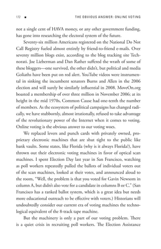 n                           t H e o B V I o U s A n s W e R : o n L In e V o t In G


not a single cent of HAVA money, or any other government funding,
has gone into researching the electoral system of the future.
     Seventy-six million Americans registered on the National Do Not
Call Registry fueled almost entirely by friend-to-friend e-mails. Over
seventy million blogs exist, according to the blog tracking site Tech-
norati. Joe Lieberman and Dan Rather suffered the wrath of some of
these bloggers—one survived, the other didn’t, but political and media
Goliaths have been put on red alert. YouTube videos were instrumen-
tal in sinking the incumbent senators Burns and Allen in the 2006
election and will surely be similarly influential in 2008. MoveOn.org
boasted a membership of over three million in November 2006; at its
height in the mid 1970s, Common Cause had one-tenth the number
of members. As the ecosystem of political campaigns has changed radi-
cally, we have stubbornly, almost irrationally, refused to take advantage
of the revolutionary power of the Internet when it comes to voting.
Online voting is the obvious answer to our voting woes.
     We replaced levers and punch cards with privately owned, pro-
prietary electronic machines that are shut tight to the public like
bank vaults. Some states, like Florida (why is it always Florida?), have
thrown out their electronic voting machines in favor of optical scan
machines. I spent Election Day last year in San Francisco, watching
as poll workers repeatedly pulled the ballots of individual voters out
of the scan machines, looked at their votes, and announced aloud to
the room, “Well, the problem is that you voted for Gavin Newsom in
column A, but didn’t also vote for a candidate in columns B or C.” (San
Francisco has a ranked ballot system, which is a great idea but needs
more educational outreach to be effective with voters.) Historians will
undoubtedly consider our current era of voting machines the techno-
logical equivalent of the 8-track tape machine.
     But the machinery is only a part of our voting problem. There
is a quiet crisis in recruiting poll workers. The Election Assistance
 