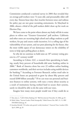 Allison H. Fine                                                                            n      


Commission conducted a national survey in 2004 that revealed that
on average poll workers were 72 years old, and presumably older still
every day. Sixteen-hour days that ricochet between tense and tedious
for paltry pay are not great recruiting enticements. In Maryland in
2006, almost a third of the poll workers didn’t show up for work on
Election Day.
     We have come to the point where almost any body will do in some
places to relieve our “Greatest Generation” poll anchors. California
and other states are recruiting high school and college students as poll
workers, for pay and course credit incentives. It is a telling sign of the
vulnerability of our system, and our poor planning for the future, that
the most visible aspect of our democracy totters on the reliability of
teens to help open polling places at dawn.
     So why do we continue to hold onto an 18th-century voting pro-
cess in a 21st-century world?
     According to Celent, LLC, a research firm specializing in bank-
ing, nearly forty percent of households did some banking online in
2006.17 Bank of America alone has over 22 million online banking
customers worldwide, and their services includes using mobile devices
for banking.18 According to Forrester Research, online retail sales in
the United States are projected to grow by about fifty percent and
exceed $300 billion annually.19 If we can trust our personal and busi-
ness finances to online systems, with nary a worry about security as
a result of institutions having worked hard to secure their systems,
surely we should be able to do the same with our votes.
     Imagine how many more people would vote if they could do so


17 Kim, Jane, J., “Call It Online Banking 2.0,” Wall Street Journal, November 18, 2006, pg. B.1
18 Robel, Adam, “Internet Leaders Think Strategically,” Global Finance; Dec 2007; 21, 11; ABI/
   INFORM Global pg. 46
19 Jonathan Birchall, “US online sales growth ‘to defy slowdown’,” Financial Times. London (UK):
   Apr 8, 2008. pg. 20
 