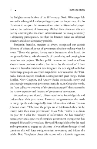 n                                                   In t R o D U C t I o n


the Enlightenment thinkers of the 18th century. David Weinberger fol-
lows with a thoughtful and surprising essay on the importance of echo
chambers to support the conversations between like-minded people
that are the backbone of democracy. Michael Turk closes out this sec-
tion by lamenting that too much information and not enough curiosity
is depressing participation, but that the Internet makes an informed
citizenry and direct democracy possible.
     Benjamin Franklin, prescient as always, recognized our current
dilemma of citizens shut out of government decision-making when he
wrote, “Those who govern, having much business on their hands, do
not generally like to take the trouble of considering and carrying into
execution new projects. The best public measures are therefore seldom
adopted from previous wisdom, but forced by the occasion.” How-
ever, even Franklin could not have imagined the new digital tools that
enable large groups to co-create magnificent new resources like Wiki-
pedia. But our essayists could and do imagine such great things. Yochai
Benkler, Newt Gingrich, and Andrew Rasiej strenuously, surely and
convincingly imagine our government remade by, in Gingrich’s words,
the “vast collective creativity of the American people” that supersedes
the narrow expertise and interests of government bureaucrats.
     As previously mentioned, citizens need to be knowledgeable and
curious about their government. However, our government also needs
to easily, openly and energetically share information with us. Thomas
Jefferson wrote, “Whenever the people are well-informed, they can be
trusted with their own government.” Ellen Miller writes to us from
the year 2015 after the Freedom of Information Act has mercifully
passed away and a new era of complete government transparency has
emerged. Richard Harwood and Howard Rheingold describe the need
and opportunity to engage our citizenry in local efforts through virtual
commons that will force our government to open up and inform the
public. Brad Templeton closes this section with a forceful argument
 