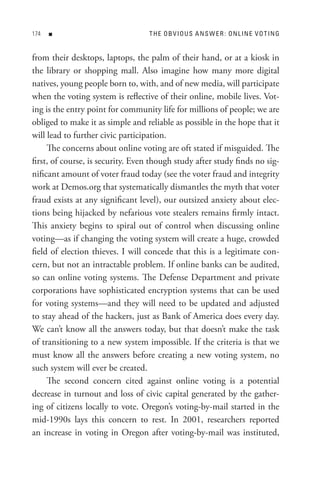 n                            t H e o B V I o U s A n s W e R : o n L In e V o t In G


from their desktops, laptops, the palm of their hand, or at a kiosk in
the library or shopping mall. Also imagine how many more digital
natives, young people born to, with, and of new media, will participate
when the voting system is reflective of their online, mobile lives. Vot-
ing is the entry point for community life for millions of people; we are
obliged to make it as simple and reliable as possible in the hope that it
will lead to further civic participation.
     The concerns about online voting are oft stated if misguided. The
first, of course, is security. Even though study after study finds no sig-
nificant amount of voter fraud today (see the voter fraud and integrity
work at Demos.org that systematically dismantles the myth that voter
fraud exists at any significant level), our outsized anxiety about elec-
tions being hijacked by nefarious vote stealers remains firmly intact.
This anxiety begins to spiral out of control when discussing online
voting—as if changing the voting system will create a huge, crowded
field of election thieves. I will concede that this is a legitimate con-
cern, but not an intractable problem. If online banks can be audited,
so can online voting systems. The Defense Department and private
corporations have sophisticated encryption systems that can be used
for voting systems—and they will need to be updated and adjusted
to stay ahead of the hackers, just as Bank of America does every day.
We can’t know all the answers today, but that doesn’t make the task
of transitioning to a new system impossible. If the criteria is that we
must know all the answers before creating a new voting system, no
such system will ever be created.
     The second concern cited against online voting is a potential
decrease in turnout and loss of civic capital generated by the gather-
ing of citizens locally to vote. Oregon’s voting-by-mail started in the
mid-1990s lays this concern to rest. In 2001, researchers reported
an increase in voting in Oregon after voting-by-mail was instituted,
 