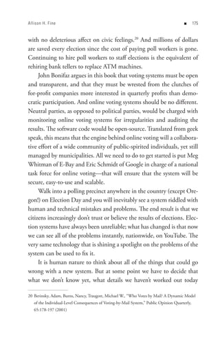 Allison H. Fine                                                                         n      


with no deleterious affect on civic feelings.20 And millions of dollars
are saved every election since the cost of paying poll workers is gone.
Continuing to hire poll workers to staff elections is the equivalent of
rehiring bank tellers to replace ATM machines.
     John Bonifaz argues in this book that voting systems must be open
and transparent, and that they must be wrested from the clutches of
for-profit companies more interested in quarterly profits than demo-
cratic participation. And online voting systems should be no different.
Neutral parties, as opposed to political parties, would be charged with
monitoring online voting systems for irregularities and auditing the
results. The software code would be open-source. Translated from geek
speak, this means that the engine behind online voting will a collabora-
tive effort of a wide community of public-spirited individuals, yet still
managed by municipalities. All we need to do to get started is put Meg
Whitman of E-Bay and Eric Schmidt of Google in charge of a national
task force for online voting—that will ensure that the system will be
secure, easy-to-use and scalable.
     Walk into a polling precinct anywhere in the country (except Ore-
gon!) on Election Day and you will inevitably see a system riddled with
human and technical mistakes and problems. The end result is that we
citizens increasingly don’t trust or believe the results of elections. Elec-
tion systems have always been unreliable; what has changed is that now
we can see all of the problems instantly, nationwide, on YouTube. The
very same technology that is shining a spotlight on the problems of the
system can be used to fix it.
     It is human nature to think about all of the things that could go
wrong with a new system. But at some point we have to decide that
what we don’t know yet, what details we haven’t worked out today

20 Berinsky, Adam, Burns, Nancy, Traugott, Michael W., “Who Votes by Mail? A Dynamic Model
   of the Individual-Level Consequences of Voting-by-Mail System,” Public Opinion Quarterly,
   65:178-197 (2001)
 