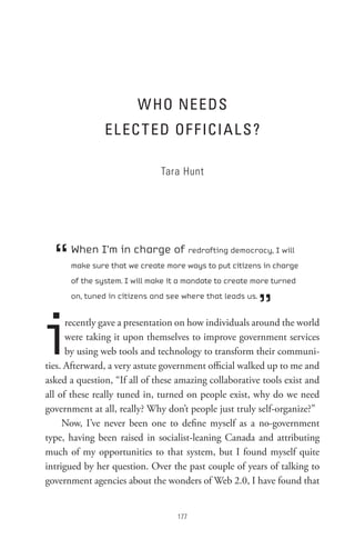 W Ho neeDs
               eL eC t eD oF F ICI A L s ?

                              Tara Hunt




  “   When I’m in charge of redrafting democracy, I will
      make sure that we create more ways to put citizens in charge
      of the system. I will make it a mandate to create more turned



                                                           ”
      on, tuned in citizens and see where that leads us.




i     recently gave a presentation on how individuals around the world
      were taking it upon themselves to improve government services
      by using web tools and technology to transform their communi-
ties. Afterward, a very astute government official walked up to me and
asked a question, “If all of these amazing collaborative tools exist and
all of these really tuned in, turned on people exist, why do we need
government at all, really? Why don’t people just truly self-organize?”
     Now, I’ve never been one to define myself as a no-government
type, having been raised in socialist-leaning Canada and attributing
much of my opportunities to that system, but I found myself quite
intrigued by her question. Over the past couple of years of talking to
government agencies about the wonders of Web 2.0, I have found that


                                  
 