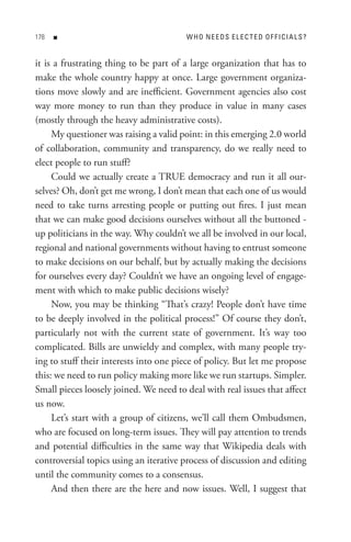 8   n                                 W Ho neeDs eL eC teD oF FICIAL s?


it is a frustrating thing to be part of a large organization that has to
make the whole country happy at once. Large government organiza-
tions move slowly and are inefficient. Government agencies also cost
way more money to run than they produce in value in many cases
(mostly through the heavy administrative costs).
     My questioner was raising a valid point: in this emerging 2.0 world
of collaboration, community and transparency, do we really need to
elect people to run stuff?
     Could we actually create a TRUE democracy and run it all our-
selves? Oh, don’t get me wrong, I don’t mean that each one of us would
need to take turns arresting people or putting out fires. I just mean
that we can make good decisions ourselves without all the buttoned -
up politicians in the way. Why couldn’t we all be involved in our local,
regional and national governments without having to entrust someone
to make decisions on our behalf, but by actually making the decisions
for ourselves every day? Couldn’t we have an ongoing level of engage-
ment with which to make public decisions wisely?
     Now, you may be thinking “That’s crazy! People don’t have time
to be deeply involved in the political process!” Of course they don’t,
particularly not with the current state of government. It’s way too
complicated. Bills are unwieldy and complex, with many people try-
ing to stuff their interests into one piece of policy. But let me propose
this: we need to run policy making more like we run startups. Simpler.
Small pieces loosely joined. We need to deal with real issues that affect
us now.
     Let’s start with a group of citizens, we’ll call them Ombudsmen,
who are focused on long-term issues. They will pay attention to trends
and potential difficulties in the same way that Wikipedia deals with
controversial topics using an iterative process of discussion and editing
until the community comes to a consensus.
     And then there are the here and now issues. Well, I suggest that
 