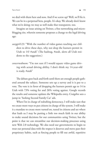 Tara Hunt                                                         n   


we deal with them here and now. And if we screw up? Well, we’ll fix it.
We can be in a perpetual beta, people. It’s okay. We already don’t know
what we’re doing; we may as well make that transparent, too.
     Imagine an issue arising on Twitter, a free networking and micro-
blogging site, wherein someone proposes a change to the legal driving
age:

sassygirl123: “With the number of video games teaching our chil-
     dren to drive these days, why not drop the learners permit in
     Utah to 14? #utah” (The hashtag, #utah, alerts all Utah resi-
     dents to the suggestion.)

concernedmom: “I’m not sure if I would equate video game driv-
    ing with actual driving ability. I don’t think my 14-year-old
    is ready. #utah”

     The debate goes back and forth until there are enough people gath-
ered around the subject. Someone sets up a survey and it is put to a
vote. The vote is in favor of dropping the learners permit age to 14 in
Utah with 73% voting for and 26% voting against. Google records
the results and someone updates the Wikipedia entry. Craigslist sees a
jump in ‘Seeking Second Family Car’ ads.
     When I’m in charge of redrafting democracy, I will make sure that
we create more ways to put citizens in charge of the system. I will make
it a mandate to create more turned on, tuned in citizens and see where
that leads us. I may be putting a little too much faith in our ability
to make sound decisions for our communities using Twitter, but the
point is that we can streamline our decision-making processes using
new Web 2.0 technology. We also need our governments to begin to
treat our personal data with the respect it deserves and move past their
proprietary habits, such as forcing people to fill out awful, repetitive
 
