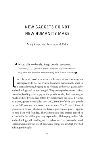ne W GA DGe t s Do not
              ne W HUM A nI t Y M A K e

               Avery Knapp and Tennyson McCalla




  “   Mice, click-wheels, keyboards, computers,
      Internet(s), [. . . ]none of them change in any fundamental



                                                                 ”
      way what the Framers were working with: human nature.




l      et it be understood that what the Framers of our Constitution
       attempted to do was not create a document that would be stuck in
       a particular time, begging to be replaced as the years passed it by
and technology and mores changed. They attempted to create chains,
manacles, bindings, and a gag on the great beast they had been taught
much of their lives to fear (often by experience): the state. By some
estimates, governments killed over 200,000,000 of their own people
in the 20th century, not even counting wars. The Framers’ fears of
government power (which are our fears of government power) appear
to have been well founded. The Constitution they created existed in
accord with the philosophy they expounded. Philosophy, unlike fads
and technology, reflects things of eternal nature. The Framers believed
that human nature was one of the eternal things about which they had
a fitting philosophy.

                                   8
 