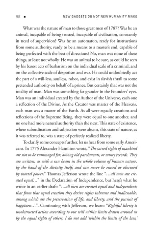 8   n                       n e W G A D Ge t s D o n o t n e W H U M A nI t Y M A K e


     What was the nature of man to those great men of 1787? Was he an
animal, incapable of being trusted, incapable of civilization, constantly
in need of supervision? Was he an automaton, ready for instructions
from some authority, ready to be a means to a master’s end, capable of
being perfected with the best of directions? No, man was none of these
things, at least not wholly. He was an animal to be sure, as could be seen
by his basest acts of barbarism on the individual scale of a criminal, and
on the collective scale of despotism and war. He could undoubtedly act
the part of a will-less, soulless, robot, and exist in slavish thrall to some
pretended authority on behalf of a prince. But certainly that was not the
totality of man. Man was something far grander in the Founders’ eyes.
Man was an individual created by the Author of the Universe, each one
a reflection of the Divine. As the Creator was master of the Heavens,
each man was a master of the Earth. As all were equally creations and
reflections of the Supreme Being, they were equal to one another, and
no one had more natural authority than the next. This state of existence,
where subordination and subjection were absent, this state of nature, as
it was referred to, was a state of perfectly realized liberty.
     To clarify some concepts further, let us hear from some early Ameri-
cans. In 1775 Alexander Hamilton wrote, “The sacred rights of mankind
are not to be rummaged for, among old parchments, or musty records. They
are written, as with a sun beam in the whole volume of human nature,
by the hand of the divinity itself; and can never be erased or obscured
by mortal power.” Thomas Jefferson wrote the line “…all men are cre-
ated equal…” in the Declaration of Independence, but here’s what he
wrote in an earlier draft: “…all men are created equal and independent;
that from that equal creation they derive rights inherent and inalienable,
among which are the preservation of life, and liberty, and the pursuit of
happiness…”. Continuing with Jefferson, we learn: “Rightful liberty is
unobstructed action according to our will within limits drawn around us
by the equal rights of others. I do not add ‘within the limits of the law,’
 