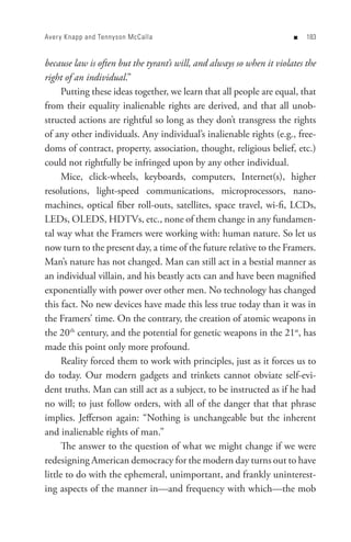 Aver y Knapp and Tennyson McCalla                                      n   8


because law is often but the tyrant’s will, and always so when it violates the
right of an individual.”
      Putting these ideas together, we learn that all people are equal, that
from their equality inalienable rights are derived, and that all unob-
structed actions are rightful so long as they don’t transgress the rights
of any other individuals. Any individual’s inalienable rights (e.g., free-
doms of contract, property, association, thought, religious belief, etc.)
could not rightfully be infringed upon by any other individual.
      Mice, click-wheels, keyboards, computers, Internet(s), higher
resolutions, light-speed communications, microprocessors, nano-
machines, optical fiber roll-outs, satellites, space travel, wi-fi, LCDs,
LEDs, OLEDS, HDTVs, etc., none of them change in any fundamen-
tal way what the Framers were working with: human nature. So let us
now turn to the present day, a time of the future relative to the Framers.
Man’s nature has not changed. Man can still act in a bestial manner as
an individual villain, and his beastly acts can and have been magnified
exponentially with power over other men. No technology has changed
this fact. No new devices have made this less true today than it was in
the Framers’ time. On the contrary, the creation of atomic weapons in
the 20th century, and the potential for genetic weapons in the 21st, has
made this point only more profound.
      Reality forced them to work with principles, just as it forces us to
do today. Our modern gadgets and trinkets cannot obviate self-evi-
dent truths. Man can still act as a subject, to be instructed as if he had
no will; to just follow orders, with all of the danger that that phrase
implies. Jefferson again: “Nothing is unchangeable but the inherent
and inalienable rights of man.”
      The answer to the question of what we might change if we were
redesigning American democracy for the modern day turns out to have
little to do with the ephemeral, unimportant, and frankly uninterest-
ing aspects of the manner in—and frequency with which—the mob
 