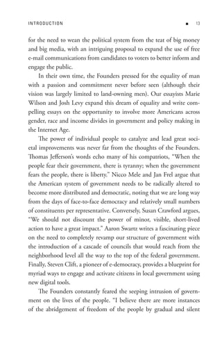 In t R o D U C t Io n                                              n   


for the need to wean the political system from the teat of big money
and big media, with an intriguing proposal to expand the use of free
e-mail communications from candidates to voters to better inform and
engage the public.
     In their own time, the Founders pressed for the equality of man
with a passion and commitment never before seen (although their
vision was largely limited to land-owning men). Our essayists Marie
Wilson and Josh Levy expand this dream of equality and write com-
pelling essays on the opportunity to involve more Americans across
gender, race and income divides in government and policy making in
the Internet Age.
     The power of individual people to catalyze and lead great soci-
etal improvements was never far from the thoughts of the Founders.
Thomas Jefferson’s words echo many of his compatriots, “When the
people fear their government, there is tyranny; when the government
fears the people, there is liberty.” Nicco Mele and Jan Frel argue that
the American system of government needs to be radically altered to
become more distributed and democratic, noting that we are long way
from the days of face-to-face democracy and relatively small numbers
of constituents per representative. Conversely, Susan Crawford argues,
“We should not discount the power of minor, visible, short-lived
action to have a great impact.” Aaron Swartz writes a fascinating piece
on the need to completely revamp our structure of government with
the introduction of a cascade of councils that would reach from the
neighborhood level all the way to the top of the federal government.
Finally, Steven Clift, a pioneer of e-democracy, provides a blueprint for
myriad ways to engage and activate citizens in local government using
new digital tools.
     The Founders constantly feared the seeping intrusion of govern-
ment on the lives of the people. “I believe there are more instances
of the abridgement of freedom of the people by gradual and silent
 